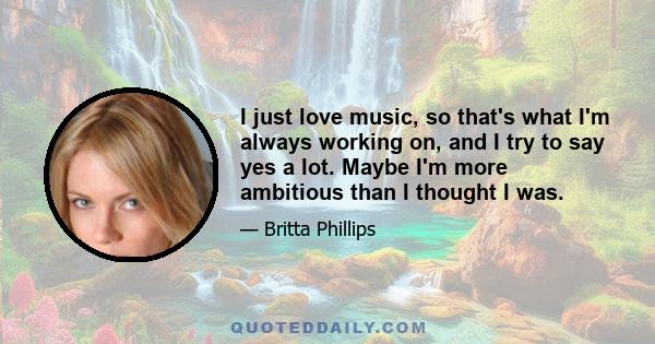 I just love music, so that's what I'm always working on, and I try to say yes a lot. Maybe I'm more ambitious than I thought I was.