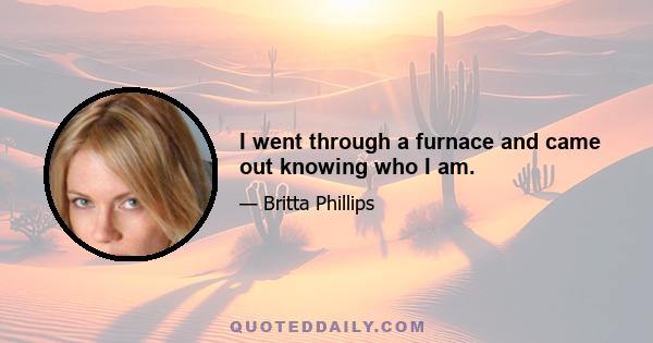 I went through a furnace and came out knowing who I am.