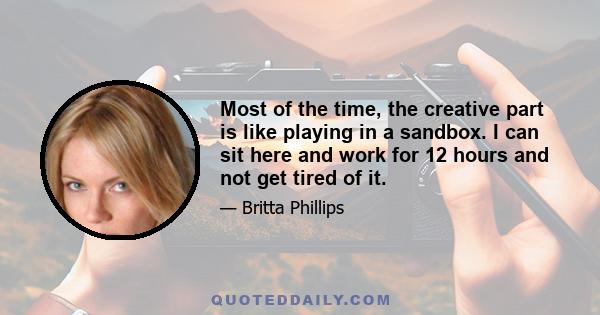 Most of the time, the creative part is like playing in a sandbox. I can sit here and work for 12 hours and not get tired of it.