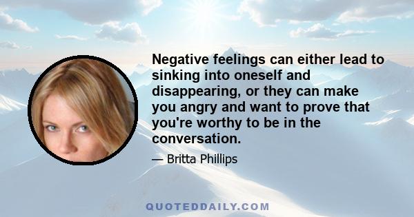 Negative feelings can either lead to sinking into oneself and disappearing, or they can make you angry and want to prove that you're worthy to be in the conversation.