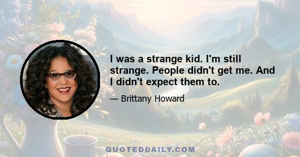 I was a strange kid. I'm still strange. People didn't get me. And I didn't expect them to.