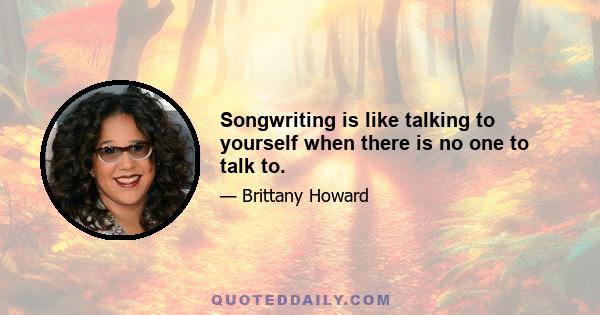 Songwriting is like talking to yourself when there is no one to talk to.