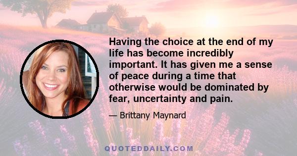 Having the choice at the end of my life has become incredibly important. It has given me a sense of peace during a time that otherwise would be dominated by fear, uncertainty and pain.