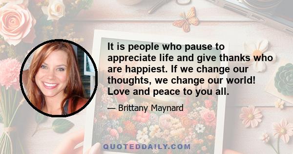 It is people who pause to appreciate life and give thanks who are happiest. If we change our thoughts, we change our world! Love and peace to you all.