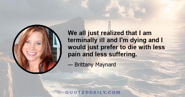 We all just realized that I am terminally ill and I'm dying and I would just prefer to die with less pain and less suffering.