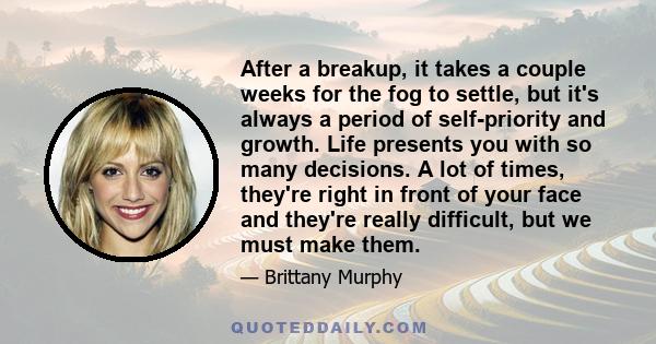 After a breakup, it takes a couple weeks for the fog to settle, but it's always a period of self-priority and growth. Life presents you with so many decisions. A lot of times, they're right in front of your face and