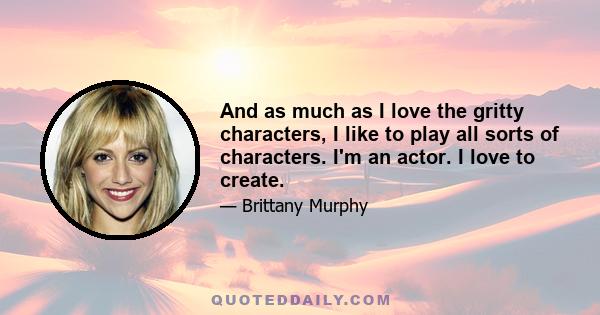 And as much as I love the gritty characters, I like to play all sorts of characters. I'm an actor. I love to create.