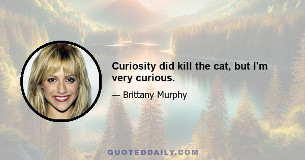 Curiosity did kill the cat, but I'm very curious.