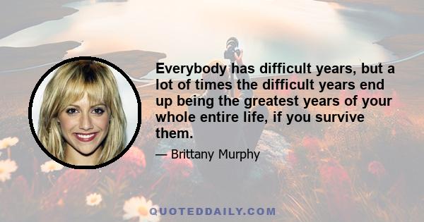 Everybody has difficult years, but a lot of times the difficult years end up being the greatest years of your whole entire life, if you survive them.