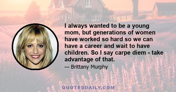 I always wanted to be a young mom, but generations of women have worked so hard so we can have a career and wait to have children. So I say carpe diem - take advantage of that.