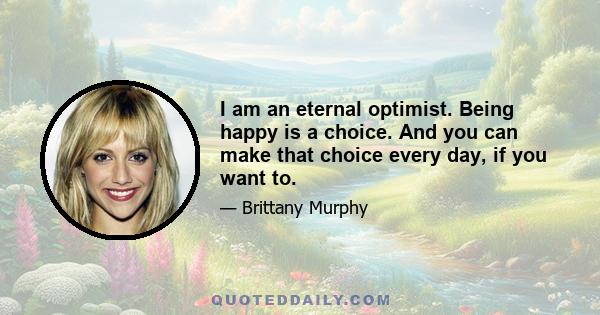 I am an eternal optimist. Being happy is a choice. And you can make that choice every day, if you want to.