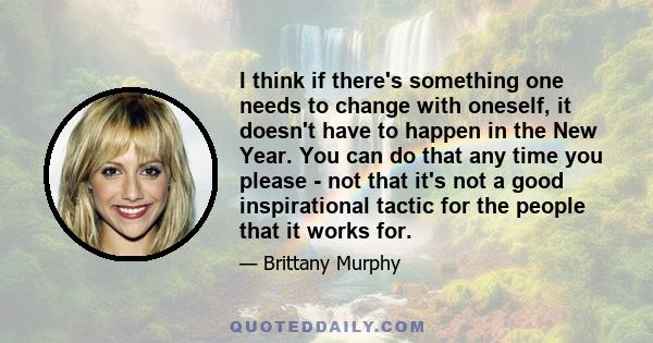 I think if there's something one needs to change with oneself, it doesn't have to happen in the New Year. You can do that any time you please - not that it's not a good inspirational tactic for the people that it works