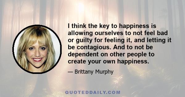 I think the key to happiness is allowing ourselves to not feel bad or guilty for feeling it, and letting it be contagious. And to not be dependent on other people to create your own happiness.