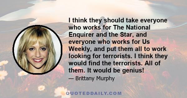 I think they should take everyone who works for The National Enquirer and the Star, and everyone who works for Us Weekly, and put them all to work looking for terrorists. I think they would find the terrorists. All of