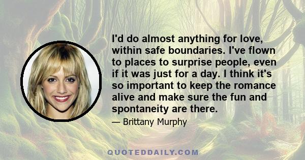 I'd do almost anything for love, within safe boundaries. I've flown to places to surprise people, even if it was just for a day. I think it's so important to keep the romance alive and make sure the fun and spontaneity