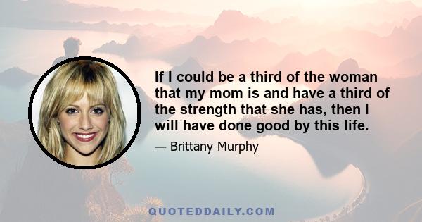 If I could be a third of the woman that my mom is and have a third of the strength that she has, then I will have done good by this life.