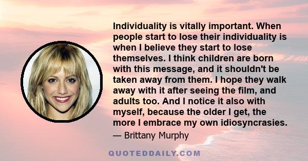 Individuality is vitally important. When people start to lose their individuality is when I believe they start to lose themselves. I think children are born with this message, and it shouldn't be taken away from them. I 