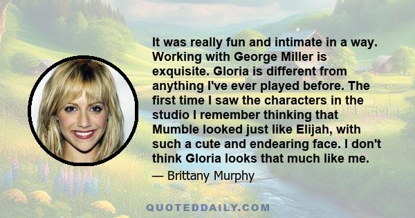 It was really fun and intimate in a way. Working with George Miller is exquisite. Gloria is different from anything I've ever played before. The first time I saw the characters in the studio I remember thinking that