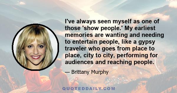 I've always seen myself as one of those 'show people.' My earliest memories are wanting and needing to entertain people, like a gypsy traveler who goes from place to place, city to city, performing for audiences and