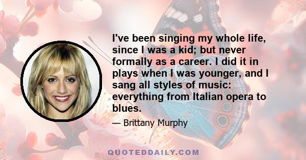 I've been singing my whole life, since I was a kid; but never formally as a career. I did it in plays when I was younger, and I sang all styles of music: everything from Italian opera to blues.