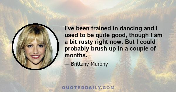 I've been trained in dancing and I used to be quite good, though I am a bit rusty right now. But I could probably brush up in a couple of months.