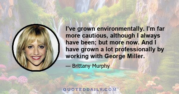 I've grown environmentally. I'm far more cautious, although I always have been; but more now. And I have grown a lot professionally by working with George Miller.