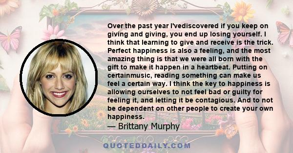 Over the past year I'vediscovered if you keep on giving and giving, you end up losing yourself. I think that learning to give and receive is the trick. Perfect happiness is also a feeling, and the most amazing thing is