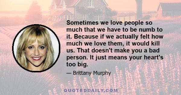 Sometimes we love people so much that we have to be numb to it. Because if we actually felt how much we love them, it would kill us. That doesn't make you a bad person. It just means your heart's too big.