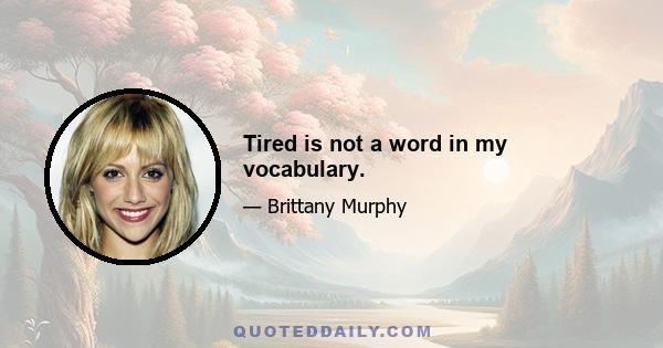 Tired is not a word in my vocabulary.