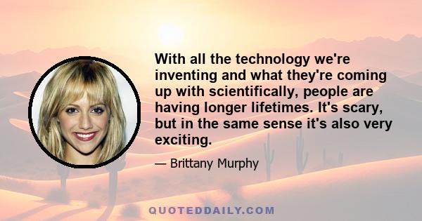 With all the technology we're inventing and what they're coming up with scientifically, people are having longer lifetimes. It's scary, but in the same sense it's also very exciting.