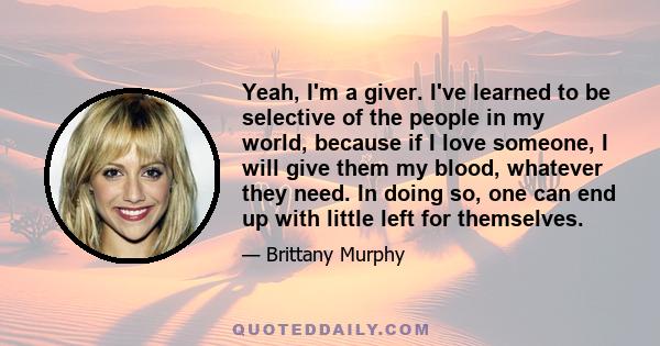 Yeah, I'm a giver. I've learned to be selective of the people in my world, because if I love someone, I will give them my blood, whatever they need. In doing so, one can end up with little left for themselves.