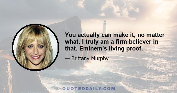 You actually can make it, no matter what. I truly am a firm believer in that. Eminem's living proof.