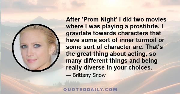 After 'Prom Night' I did two movies where I was playing a prostitute. I gravitate towards characters that have some sort of inner turmoil or some sort of character arc. That's the great thing about acting, so many