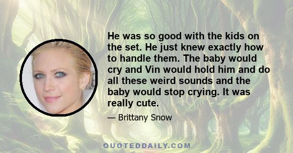 He was so good with the kids on the set. He just knew exactly how to handle them. The baby would cry and Vin would hold him and do all these weird sounds and the baby would stop crying. It was really cute.