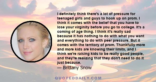 I definitely think there's a lot of pressure for teenaged girls and guys to hook up on prom. I think it comes with the belief that you have to lose your virginity before you go to college. It's a coming of age thing. I