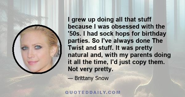 I grew up doing all that stuff because I was obsessed with the '50s. I had sock hops for birthday parties. So I've always done The Twist and stuff. It was pretty natural and, with my parents doing it all the time, I'd