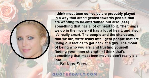 I think most teen comedies are probably played in a way that aren't geared towards people that are wanting to be entertained but also [see] something that has a lot of heart to it. The things we do in the movie - it has 