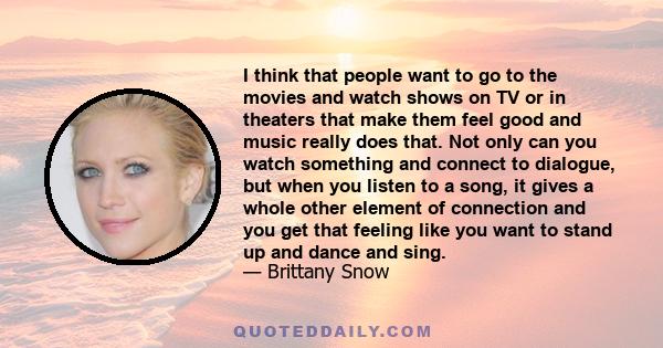 I think that people want to go to the movies and watch shows on TV or in theaters that make them feel good and music really does that. Not only can you watch something and connect to dialogue, but when you listen to a