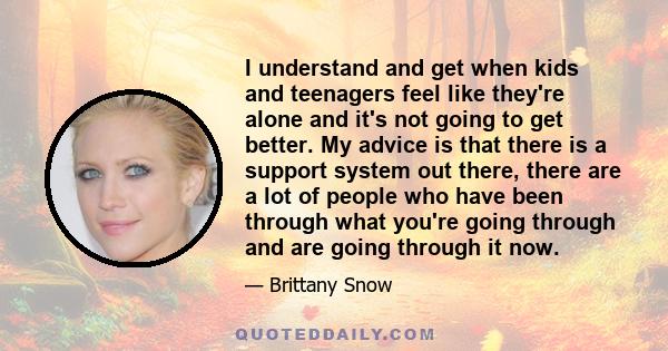 I understand and get when kids and teenagers feel like they're alone and it's not going to get better. My advice is that there is a support system out there, there are a lot of people who have been through what you're