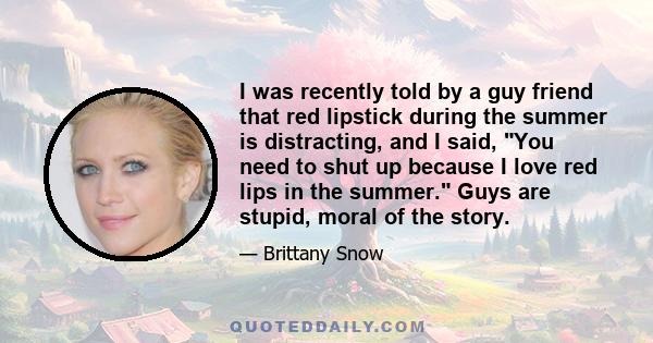 I was recently told by a guy friend that red lipstick during the summer is distracting, and I said, You need to shut up because I love red lips in the summer. Guys are stupid, moral of the story.