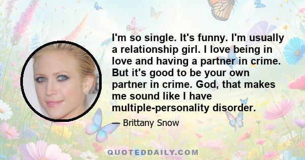 I'm so single. It's funny. I'm usually a relationship girl. I love being in love and having a partner in crime. But it's good to be your own partner in crime. God, that makes me sound like I have multiple-personality