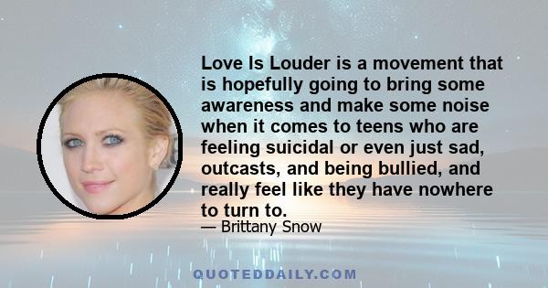 Love Is Louder is a movement that is hopefully going to bring some awareness and make some noise when it comes to teens who are feeling suicidal or even just sad, outcasts, and being bullied, and really feel like they