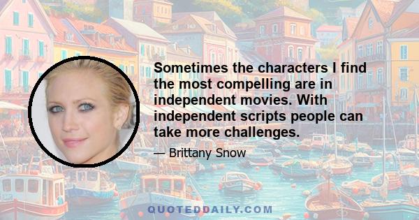 Sometimes the characters I find the most compelling are in independent movies. With independent scripts people can take more challenges.