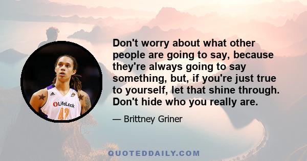 Don't worry about what other people are going to say, because they're always going to say something, but, if you're just true to yourself, let that shine through. Don't hide who you really are.