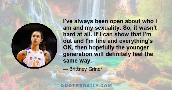 I've always been open about who I am and my sexuality. So, it wasn't hard at all. If I can show that I'm out and I'm fine and everything's OK, then hopefully the younger generation will definitely feel the same way.