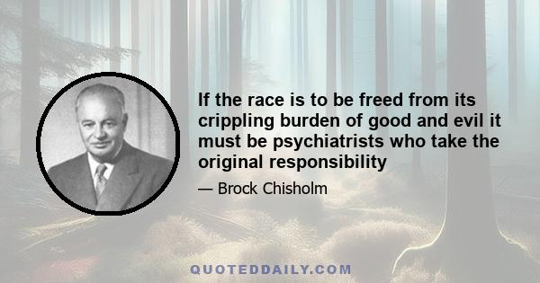 If the race is to be freed from its crippling burden of good and evil it must be psychiatrists who take the original responsibility