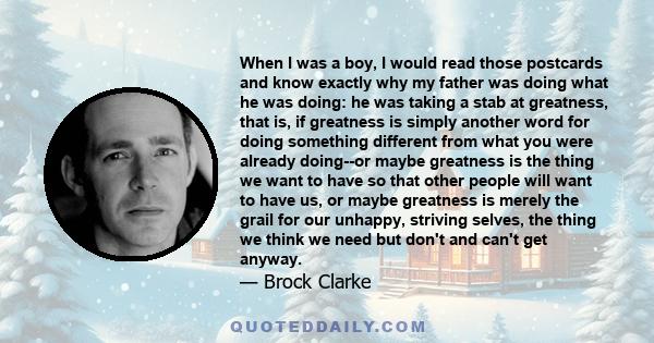 When I was a boy, I would read those postcards and know exactly why my father was doing what he was doing: he was taking a stab at greatness, that is, if greatness is simply another word for doing something different