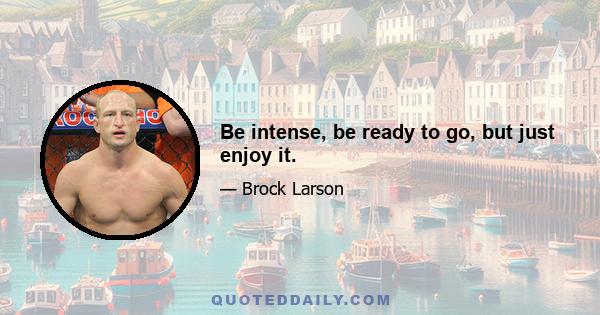 Be intense, be ready to go, but just enjoy it.