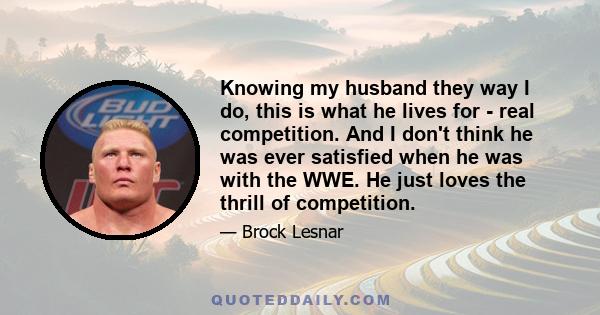 Knowing my husband they way I do, this is what he lives for - real competition. And I don't think he was ever satisfied when he was with the WWE. He just loves the thrill of competition.