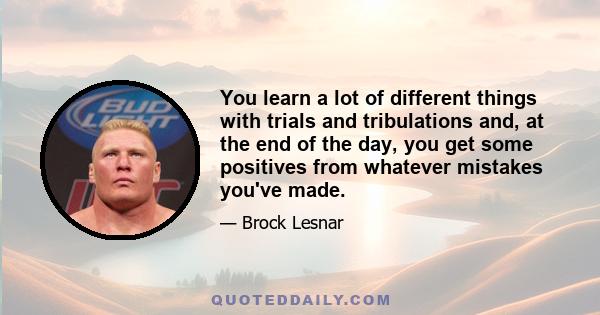 You learn a lot of different things with trials and tribulations and, at the end of the day, you get some positives from whatever mistakes you've made.